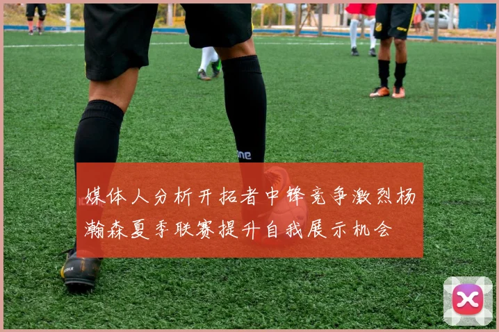 媒体人分析开拓者中锋竞争激烈杨瀚森夏季联赛提升自我展示机会