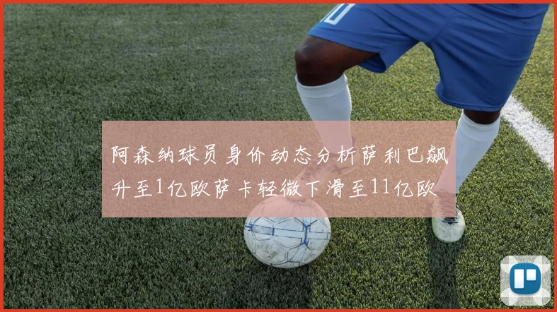 阿森纳球员身价动态分析萨利巴飙升至1亿欧萨卡轻微下滑至11亿欧