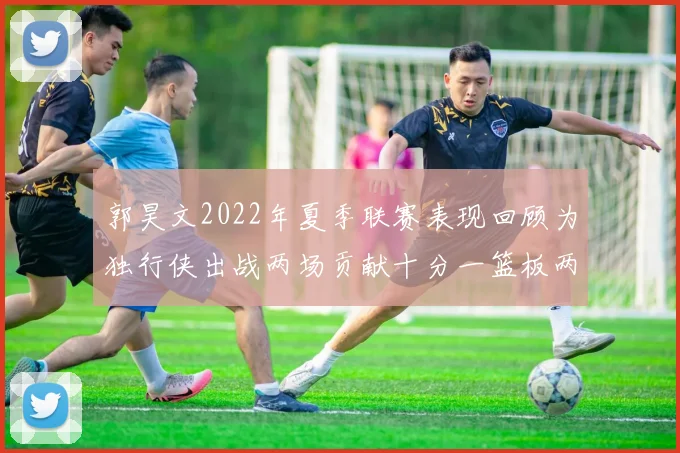 郭昊文2022年夏季联赛表现回顾为独行侠出战两场贡献十分一篮板两助攻