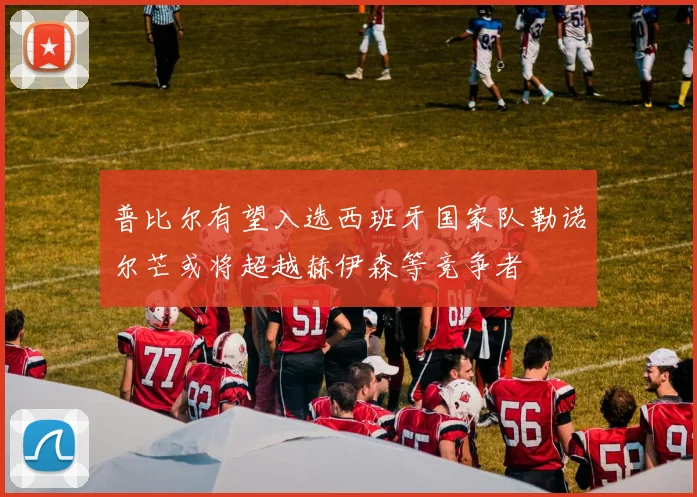 普比尔有望入选西班牙国家队勒诺尔芒或将超越赫伊森等竞争者