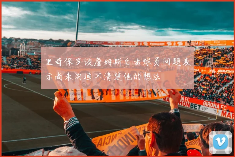 里奇保罗谈詹姆斯自由球员问题表示尚未沟通不清楚他的想法
