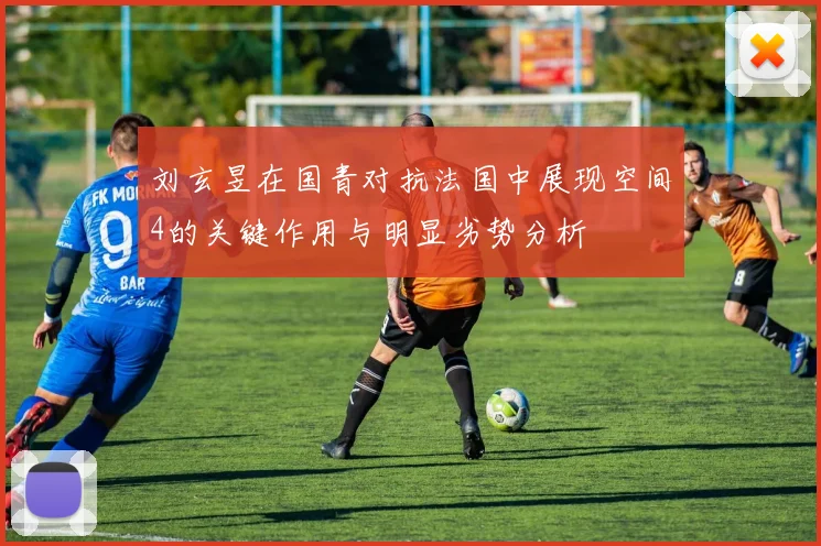 刘玄昱在国青对抗法国中展现空间4的关键作用与明显劣势分析
