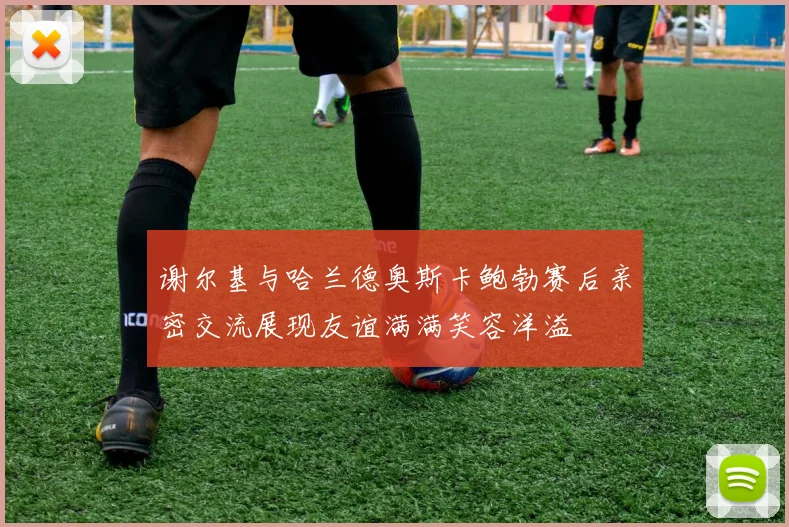谢尔基与哈兰德奥斯卡鲍勃赛后亲密交流展现友谊满满笑容洋溢