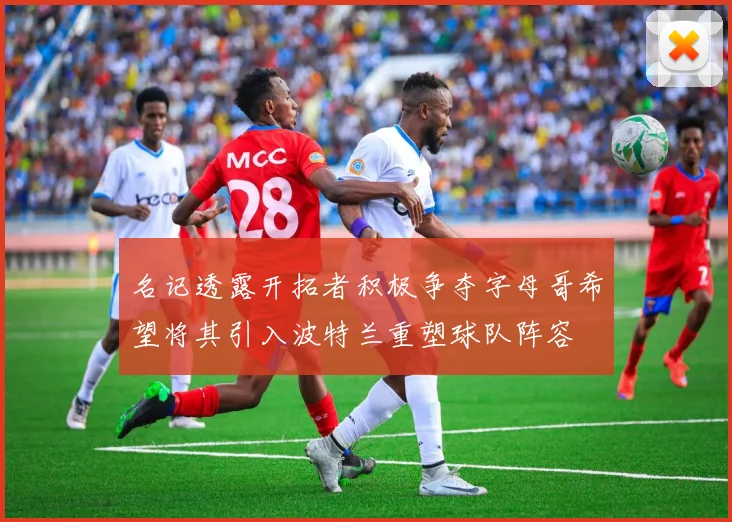 名记透露开拓者积极争夺字母哥希望将其引入波特兰重塑球队阵容