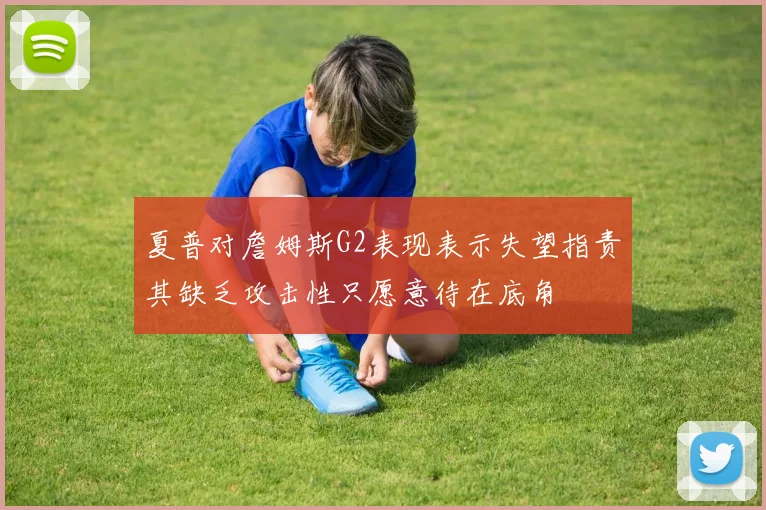 夏普对詹姆斯G2表现表示失望指责其缺乏攻击性只愿意待在底角