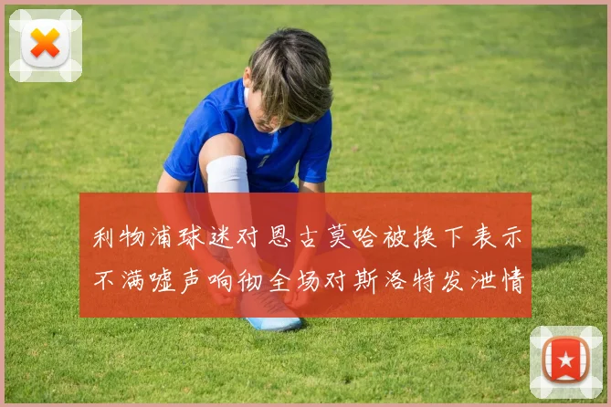 利物浦球迷对恩古莫哈被换下表示不满嘘声响彻全场对斯洛特发泄情绪