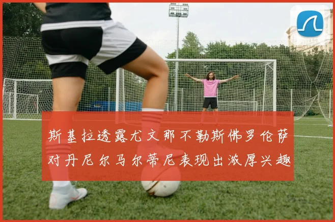 斯基拉透露尤文那不勒斯佛罗伦萨对丹尼尔马尔蒂尼表现出浓厚兴趣