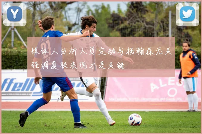 媒体人分析人员变动与杨瀚森无关强调夏联表现才是关键
