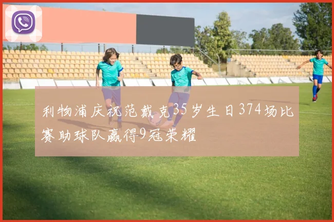 利物浦庆祝范戴克35岁生日374场比赛助球队赢得9冠荣耀