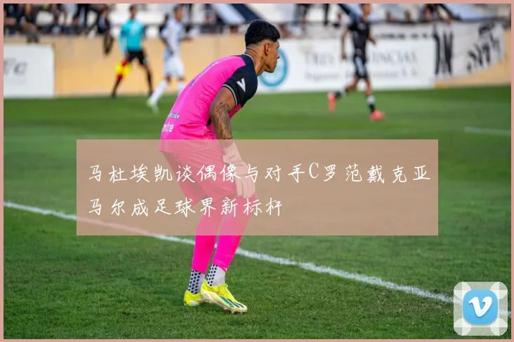 马杜埃凯谈偶像与对手C罗范戴克亚马尔成足球界新标杆