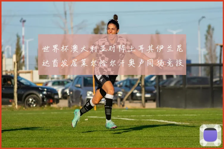 世界杯澳大利亚对阵土耳其伊兰昆达首发居莱尔恰尔汗奥卢同场竞技