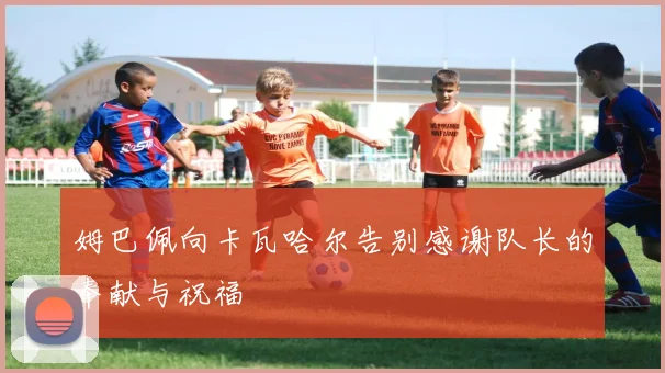 姆巴佩向卡瓦哈尔告别感谢队长的奉献与祝福