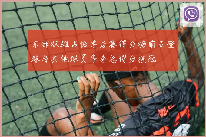东部双雄占据季后赛得分榜前五登球与其他球员争夺总得分桂冠