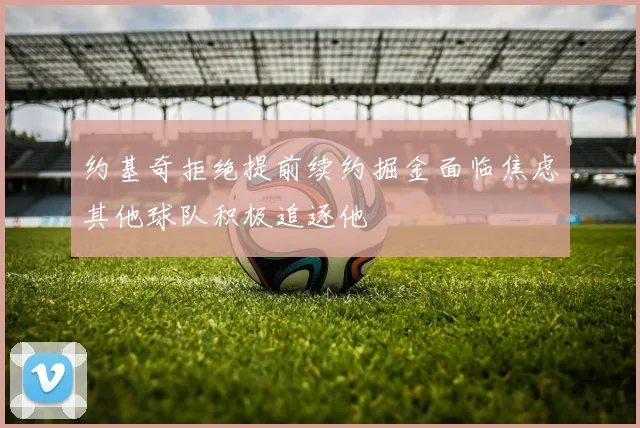 约基奇拒绝提前续约掘金面临焦虑其他球队积极追逐他