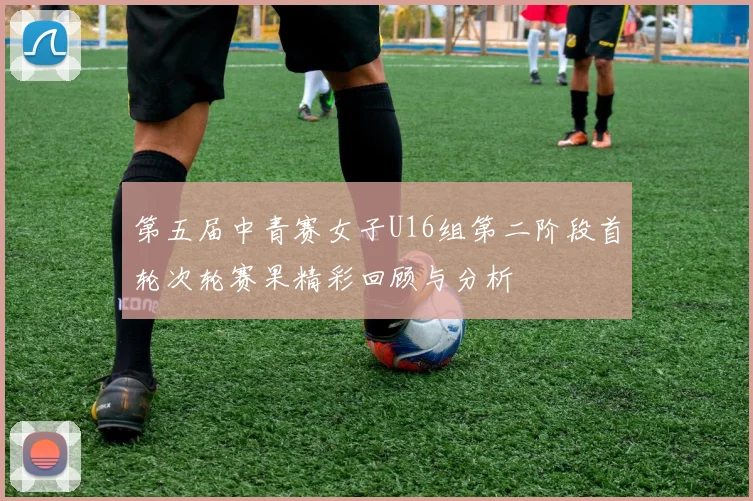 第五届中青赛女子U16组第二阶段首轮次轮赛果精彩回顾与分析
