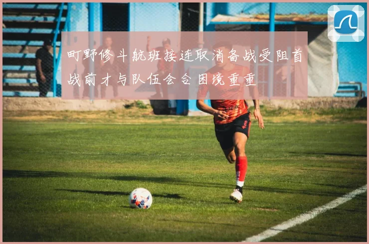 町野修斗航班接连取消备战受阻首战前才与队伍会合困境重重