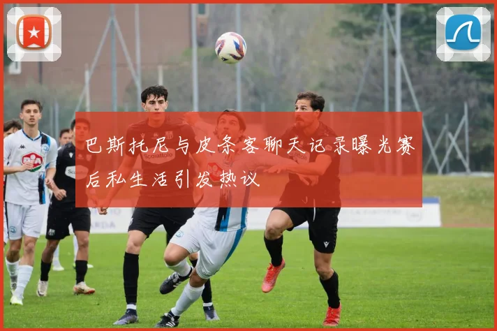 巴斯托尼与皮条客聊天记录曝光赛后私生活引发热议