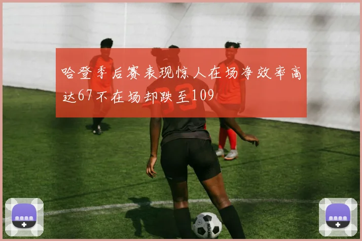 哈登季后赛表现惊人在场净效率高达67不在场却跌至109