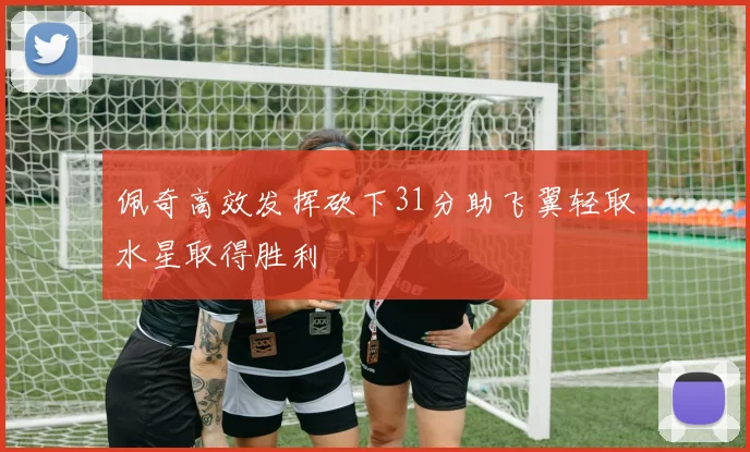 佩奇高效发挥砍下31分助飞翼轻取水星取得胜利