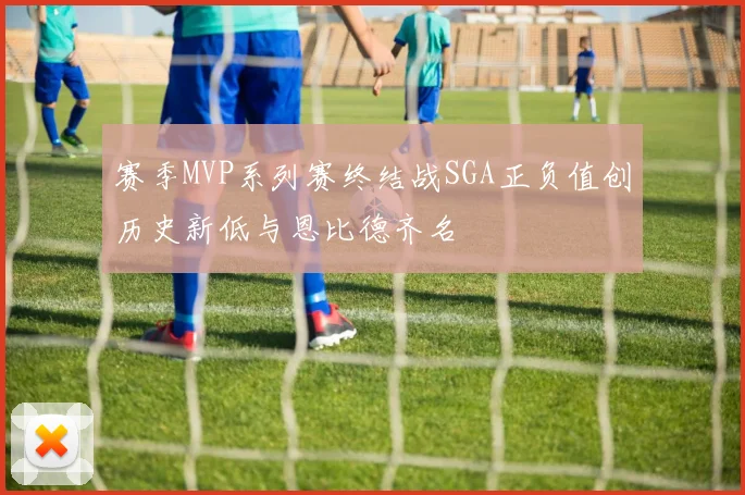 赛季MVP系列赛终结战SGA正负值创历史新低与恩比德齐名