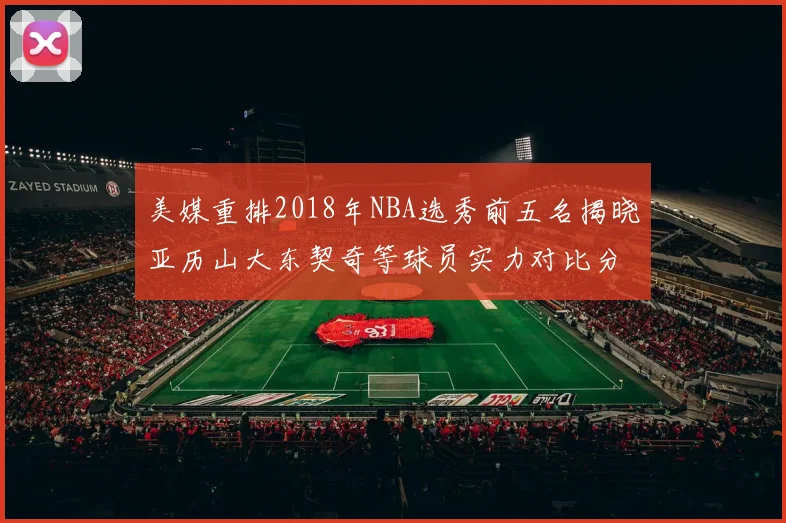 美媒重排2018年NBA选秀前五名揭晓亚历山大东契奇等球员实力对比分析