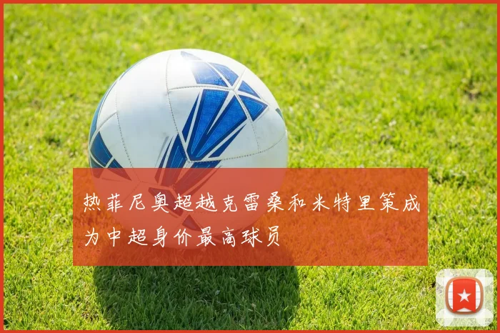 热菲尼奥超越克雷桑和米特里策成为中超身价最高球员