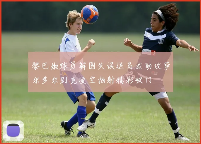 黎巴嫩球员解围失误送乌龙助攻萨尔多尔别克凌空抽射精彩破门