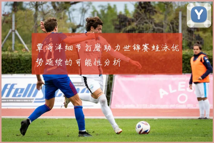 覃海洋细节打磨助力世锦赛蛙泳优势延续的可能性分析